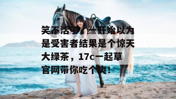 笑不活了，一开始以为是受害者结果是个惊天大绿茶，17c一起草官网带你吃个爽！