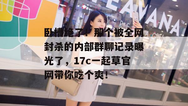 卧槽绝了!那个被全网封杀的内部群聊记录曝光了,17c一起草官网带你吃个爽!