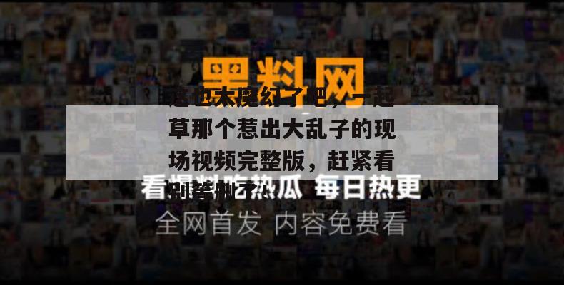 这也太魔幻了吧,一起草那个惹出大乱子的现场视频完整版,赶紧看别等删了!