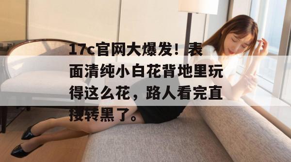 17c官网大爆发！表面清纯小白花背地里玩得这么花，路人看完直接转黑了。
