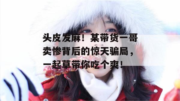 头皮发麻！某带货一哥卖惨背后的惊天骗局，一起草带你吃个爽！