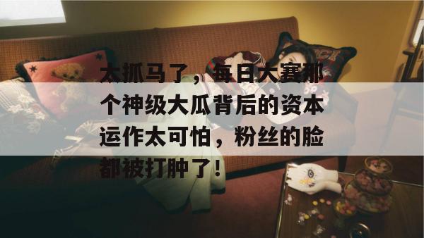 太抓马了，每日大赛那个神级大瓜背后的资本运作太可怕，粉丝的脸都被打肿了！