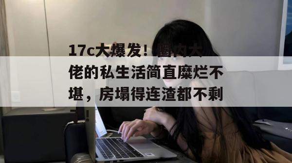 17c大爆发！圈内大佬的私生活简直糜烂不堪，房塌得连渣都不剩了！