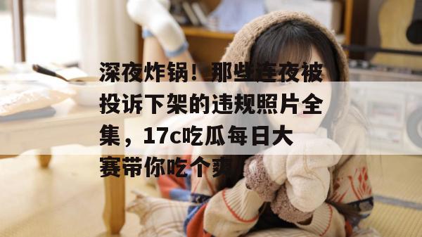 深夜炸锅！那些连夜被投诉下架的违规照片全集，17c吃瓜每日大赛带你吃个爽！