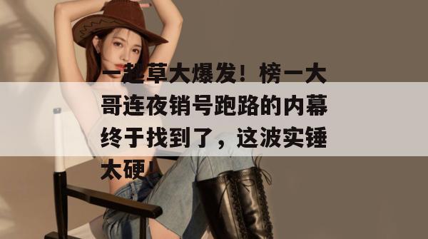 一起草大爆发！榜一大哥连夜销号跑路的内幕终于找到了，这波实锤太硬！