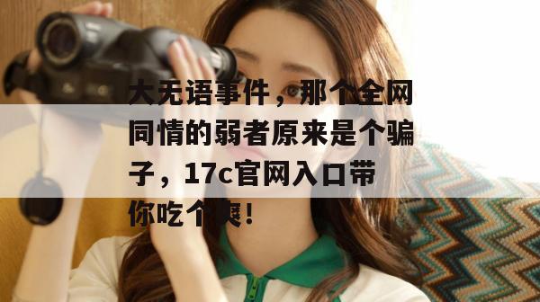 大无语事件,那个全网同情的弱者原来是个骗子,17c官网入口带你吃个爽!