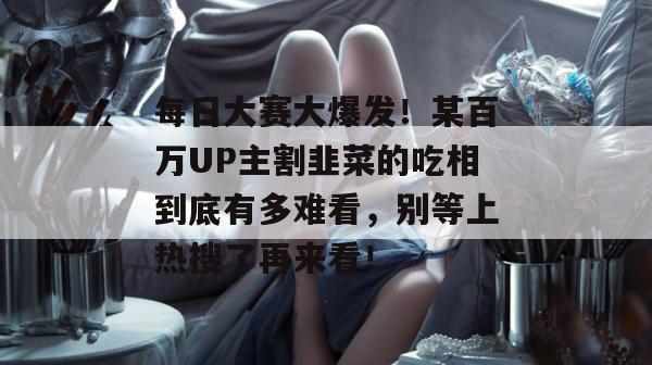 每日大赛大爆发!某百万UP主割韭菜的吃相到底有多难看,别等上热搜了再来看!