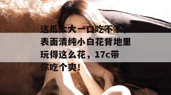 这瓜太大一口吃不下,表面清纯小白花背地里玩得这么花,17c带你吃个爽!