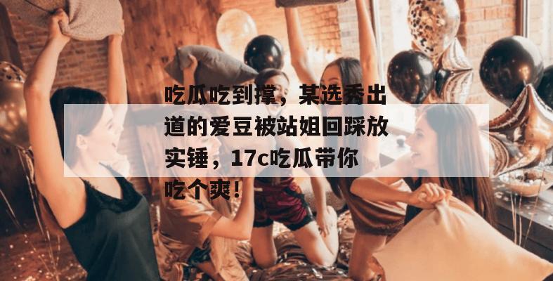 吃瓜吃到撑,某选秀出道的爱豆被站姐回踩放实锤,17c吃瓜带你吃个爽!
