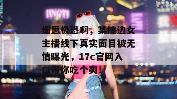细思极恐啊,某擦边女主播线下真实面目被无情曝光,17c官网入口带你吃个爽!