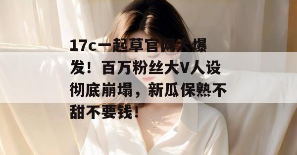 17c一起草官网大爆发!百万粉丝大V人设彻底崩塌,新瓜保熟不甜不要钱!