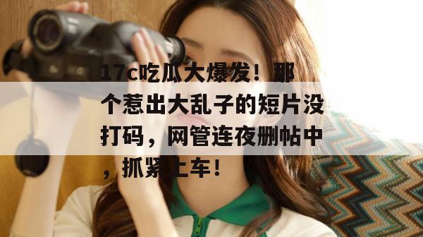 17c吃瓜大爆发!那个惹出大乱子的短片没打码,网管连夜删帖中,抓紧上车!