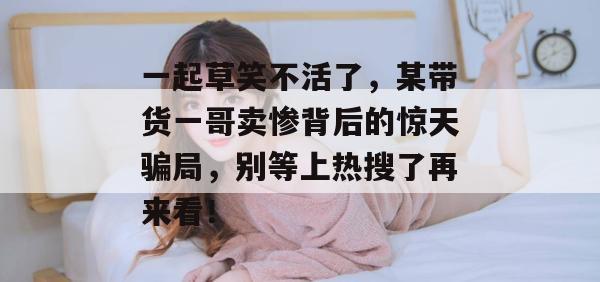 一起草笑不活了,某带货一哥卖惨背后的惊天骗局,别等上热搜了再来看!
