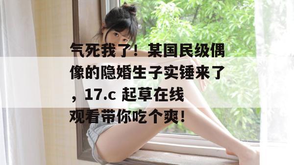 气死我了!某国民级偶像的隐婚生子实锤来了,17.c 起草在线观看带你吃个爽!