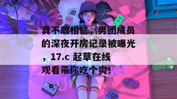真不敢相信,男团成员的深夜开房记录被曝光,17.c 起草在线观看带你吃个爽!