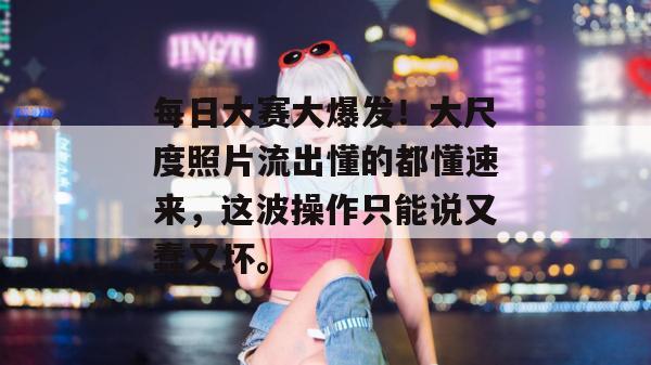 每日大赛大爆发!大尺度照片流出懂的都懂速来,这波操作只能说又蠢又坏。