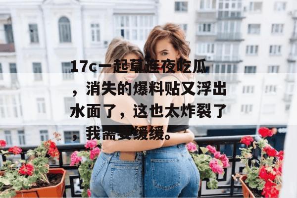 17c一起草连夜吃瓜,消失的爆料贴又浮出水面了,这也太炸裂了,我需要缓缓。