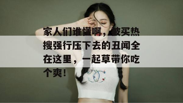家人们谁懂啊,被买热搜强行压下去的丑闻全在这里,一起草带你吃个爽!