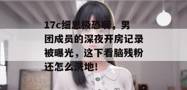 17c细思极恐啊,男团成员的深夜开房记录被曝光,这下看脑残粉还怎么洗地!