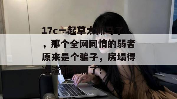 17c一起草太抓马了,那个全网同情的弱者原来是个骗子,房塌得连渣都不剩了!