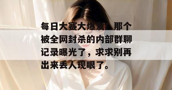 每日大赛大爆发!那个被全网封杀的内部群聊记录曝光了,求求别再出来丢人现眼了。