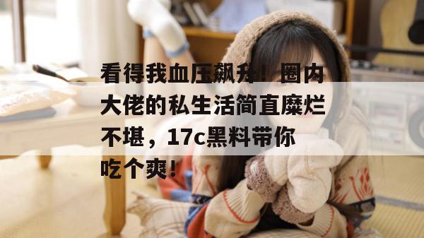 看得我血压飙升!圈内大佬的私生活简直糜烂不堪,17c黑料带你吃个爽!