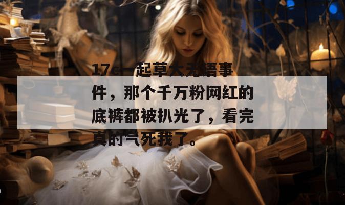 17c一起草大无语事件,那个千万粉网红的底裤都被扒光了,看完真的气死我了。