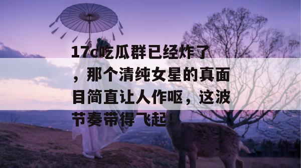 17c吃瓜群已经炸了,那个清纯女星的真面目简直让人作呕,这波节奏带得飞起!