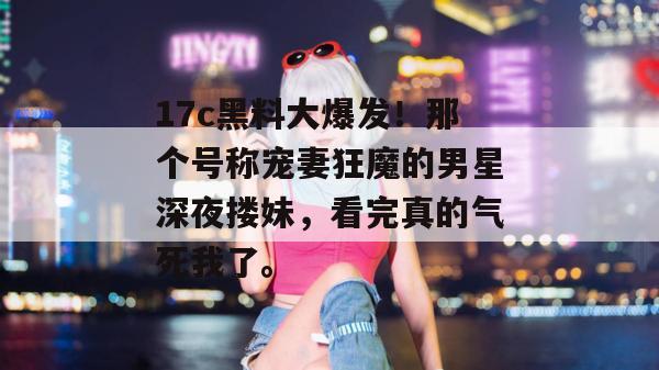 17c黑料大爆发!那个号称宠妻狂魔的男星深夜搂妹,看完真的气死我了。