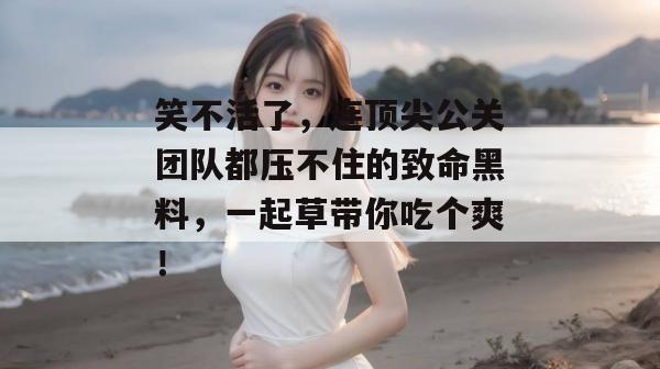 笑不活了,连顶尖公关团队都压不住的致命黑料,一起草带你吃个爽!