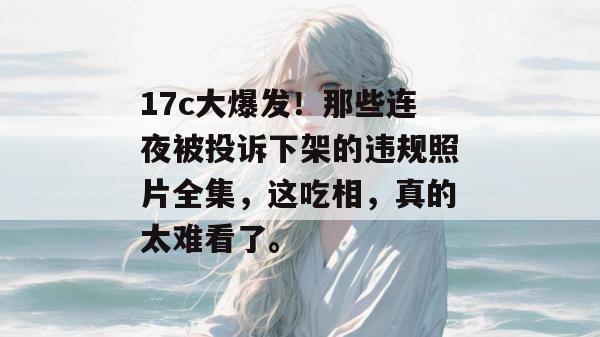 17c大爆发!那些连夜被投诉下架的违规照片全集,这吃相,真的太难看了。
