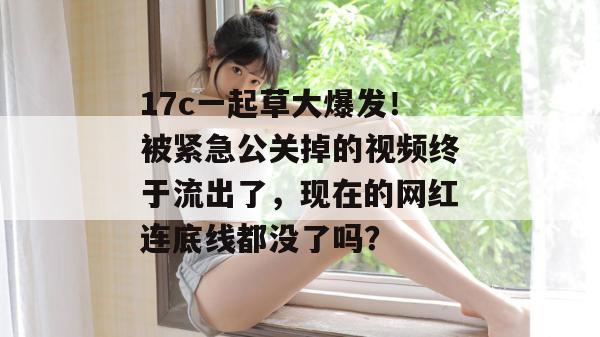 17c一起草大爆发!被紧急公关掉的视频终于流出了,现在的网红连底线都没了吗?