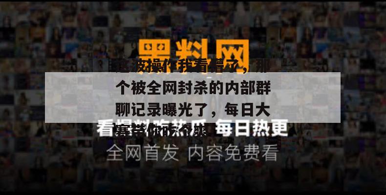 这波操作我看懵了,那个被全网封杀的内部群聊记录曝光了,每日大赛带你吃个爽!