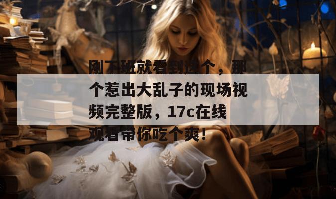 刚下班就看到这个,那个惹出大乱子的现场视频完整版,17c在线观看带你吃个爽!