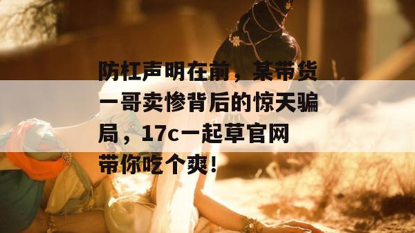 防杠声明在前,某带货一哥卖惨背后的惊天骗局,17c一起草官网带你吃个爽!