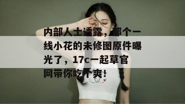 内部人士透露,那个一线小花的未修图原件曝光了,17c一起草官网带你吃个爽!
