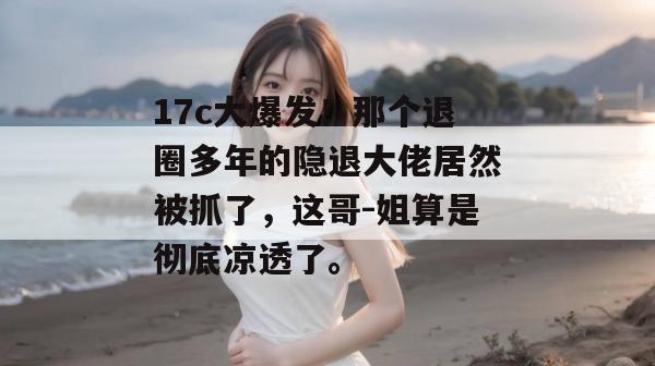 17c大爆发!那个退圈多年的隐退大佬居然被抓了,这哥-姐算是彻底凉透了。