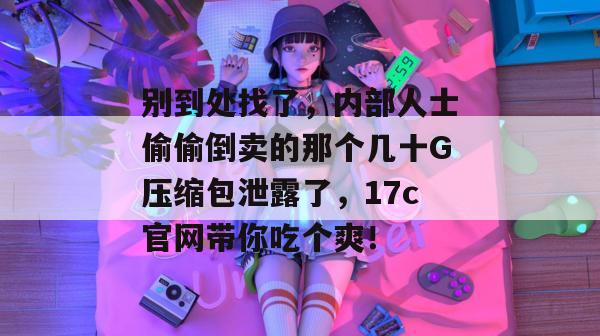 别到处找了,内部人士偷偷倒卖的那个几十G压缩包泄露了,17c官网带你吃个爽!