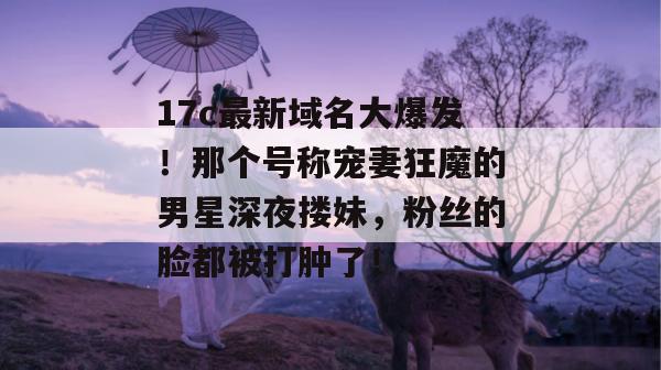 17c最新域名大爆发!那个号称宠妻狂魔的男星深夜搂妹,粉丝的脸都被打肿了!