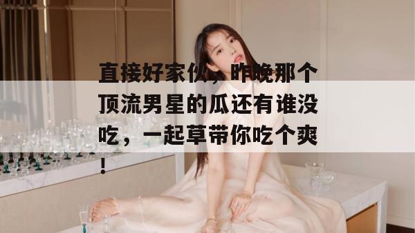 直接好家伙,昨晚那个顶流男星的瓜还有谁没吃,一起草带你吃个爽!