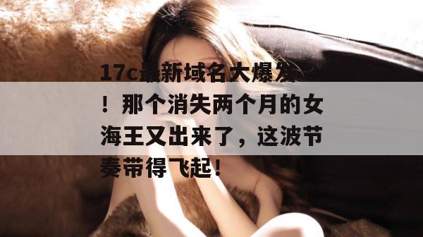17c最新域名大爆发!那个消失两个月的女海王又出来了,这波节奏带得飞起!
