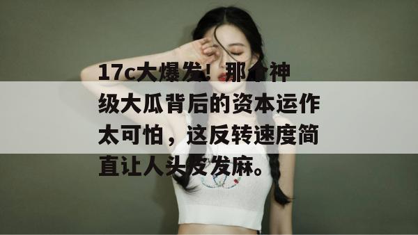 17c大爆发!那个神级大瓜背后的资本运作太可怕,这反转速度简直让人头皮发麻。