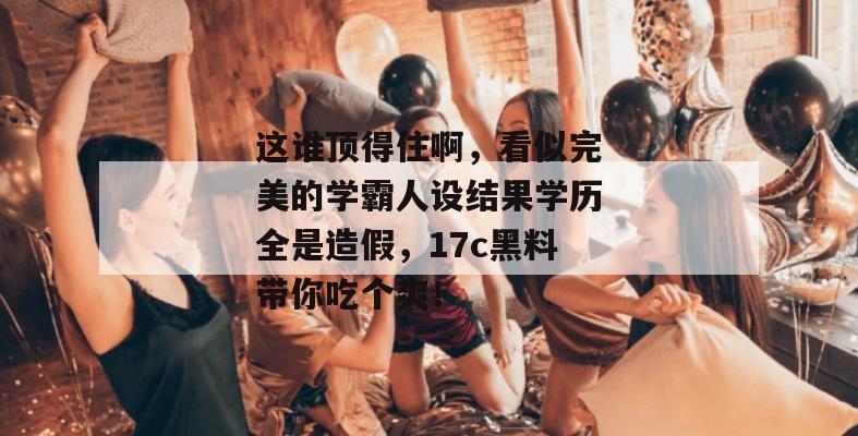这谁顶得住啊,看似完美的学霸人设结果学历全是造假,17c黑料带你吃个爽!