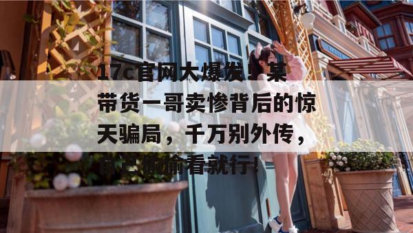 17c官网大爆发!某带货一哥卖惨背后的惊天骗局,千万别外传,自己偷偷看就行!