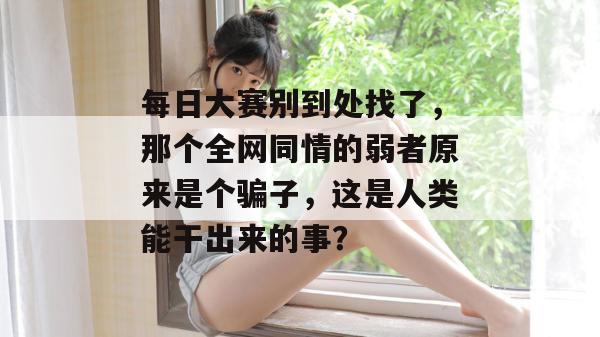 每日大赛别到处找了,那个全网同情的弱者原来是个骗子,这是人类能干出来的事?