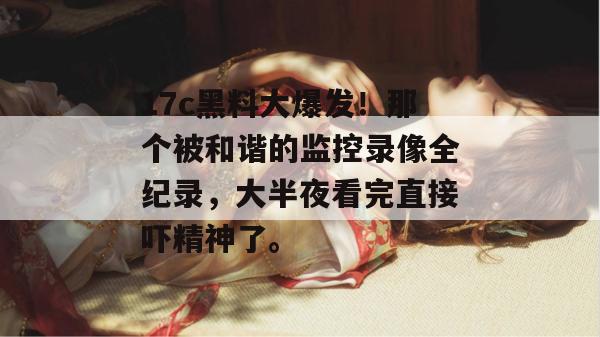 17c黑料大爆发!那个被和谐的监控录像全纪录,大半夜看完直接吓精神了。