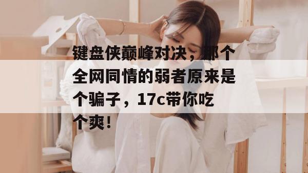 键盘侠巅峰对决,那个全网同情的弱者原来是个骗子,17c带你吃个爽!