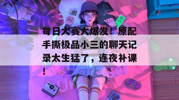 每日大赛大爆发!原配手撕极品小三的聊天记录太生猛了,连夜补课!