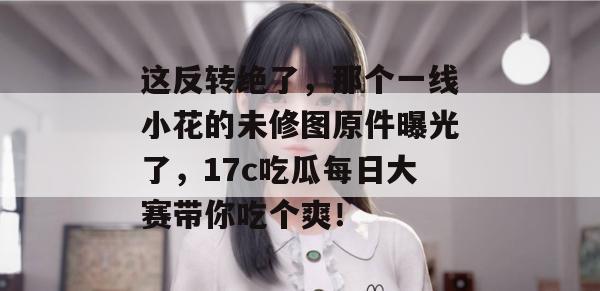 这反转绝了,那个一线小花的未修图原件曝光了,17c吃瓜每日大赛带你吃个爽!
