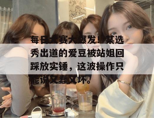 每日大赛大爆发！某选秀出道的爱豆被站姐回踩放实锤，这波操作只能说又蠢又坏。